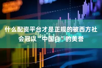 什么配资平台才是正规的被西方社会冠以“中国白”的美誉