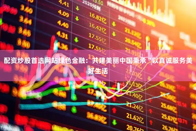 配资炒股首选网站绿色金融：共建美丽中国秉承“以真诚服务美好生活